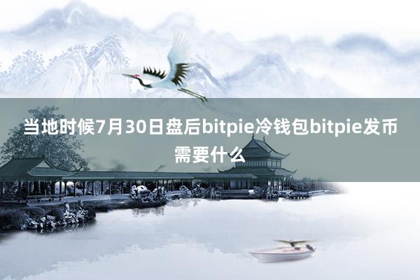 当地时候7月30日盘后bitpie冷钱包bitpie发币需要什么