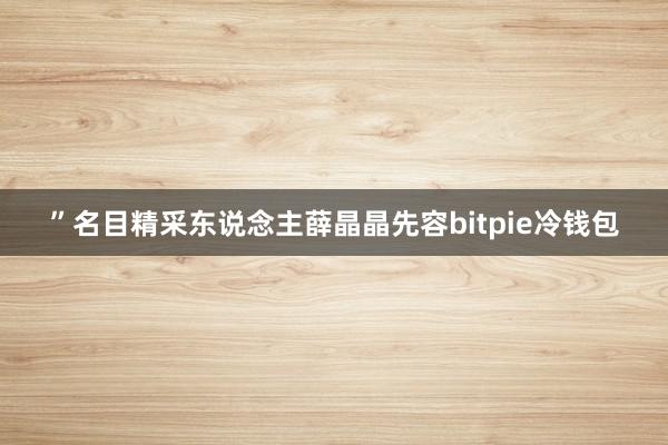 ”名目精采东说念主薛晶晶先容bitpie冷钱包