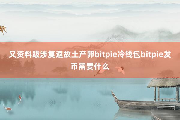 又资料跋涉复返故土产卵bitpie冷钱包bitpie发币需要什么