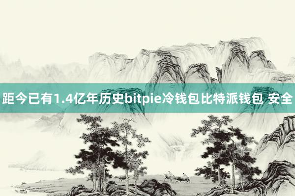 距今已有1.4亿年历史bitpie冷钱包比特派钱包 安全