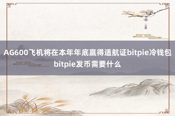 AG600飞机将在本年年底赢得适航证bitpie冷钱包bitpie发币需要什么