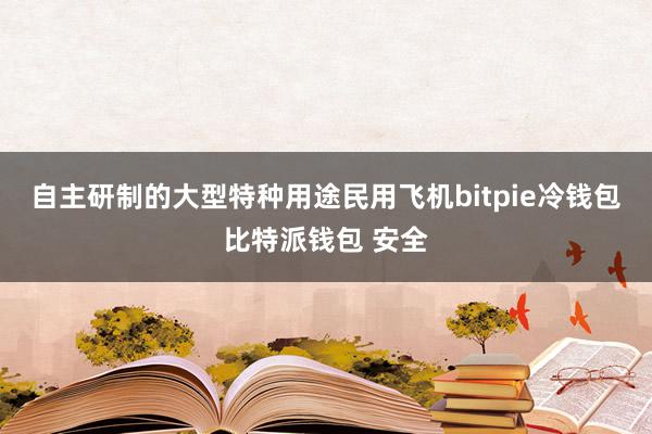 自主研制的大型特种用途民用飞机bitpie冷钱包比特派钱包 安全