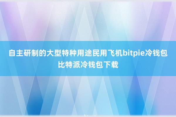 自主研制的大型特种用途民用飞机bitpie冷钱包比特派冷钱包下载