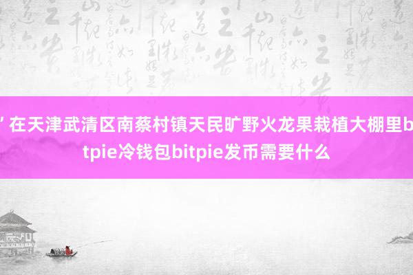 ”在天津武清区南蔡村镇天民旷野火龙果栽植大棚里bitpie冷钱包bitpie发币需要什么