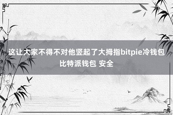 这让大家不得不对他竖起了大拇指bitpie冷钱包比特派钱包 安全