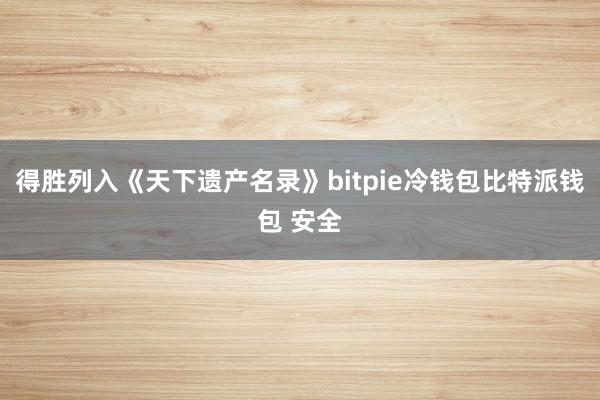 得胜列入《天下遗产名录》bitpie冷钱包比特派钱包 安全