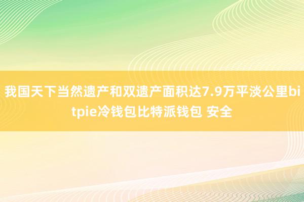 我国天下当然遗产和双遗产面积达7.9万平淡公里bitpie冷钱包比特派钱包 安全