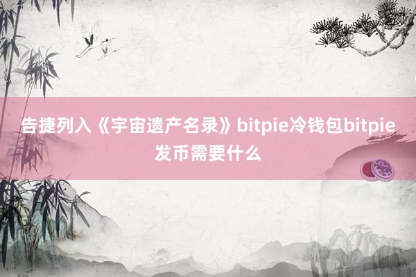 告捷列入《宇宙遗产名录》bitpie冷钱包bitpie发币需要什么