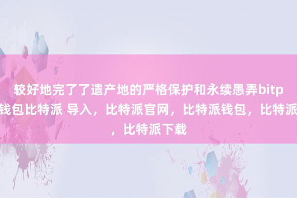 较好地完了了遗产地的严格保护和永续愚弄bitpie冷钱包比特派 导入，比特派官网，比特派钱包，比特派下载