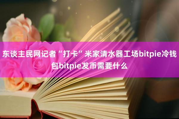 东谈主民网记者“打卡”米家清水器工场bitpie冷钱包bitpie发币需要什么