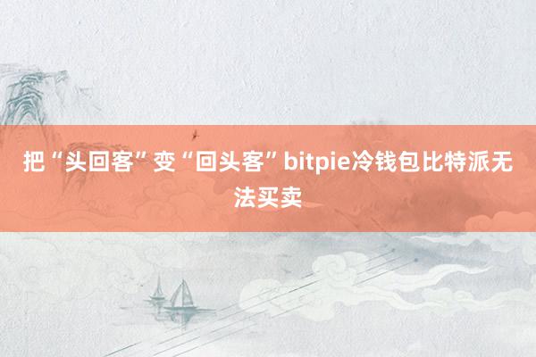 把“头回客”变“回头客”bitpie冷钱包比特派无法买卖