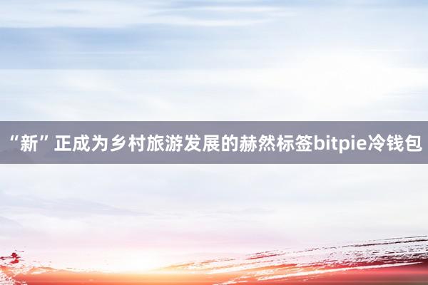 “新”正成为乡村旅游发展的赫然标签bitpie冷钱包