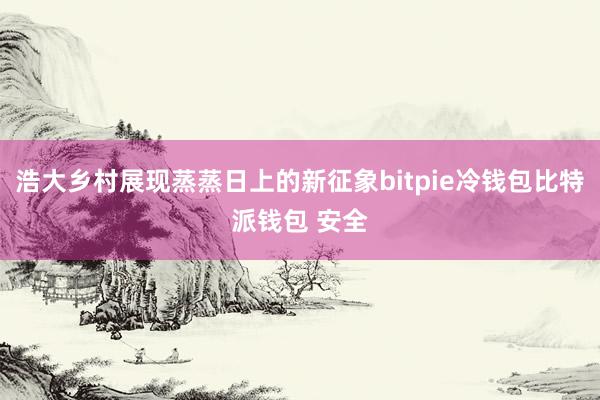 浩大乡村展现蒸蒸日上的新征象bitpie冷钱包比特派钱包 安全