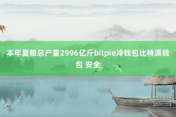 本年夏粮总产量2996亿斤bitpie冷钱包比特派钱包 安全