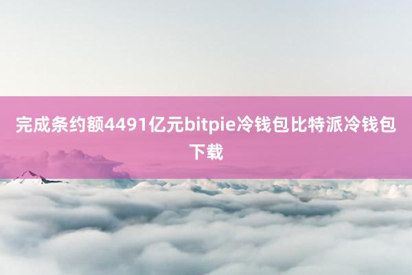 完成条约额4491亿元bitpie冷钱包比特派冷钱包下载