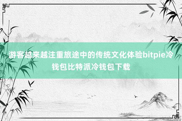 游客越来越注重旅途中的传统文化体验bitpie冷钱包比特派冷钱包下载