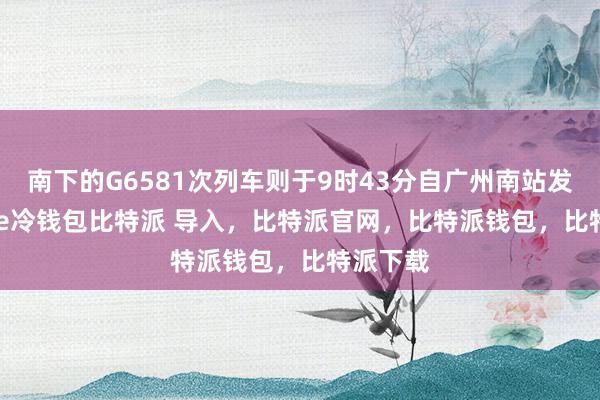 南下的G6581次列车则于9时43分自广州南站发车bitpie冷钱包比特派 导入，比特派官网，比特派钱包，比特派下载