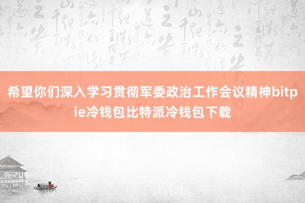 希望你们深入学习贯彻军委政治工作会议精神bitpie冷钱包比特派冷钱包下载