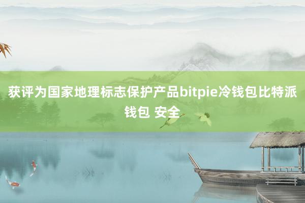 获评为国家地理标志保护产品bitpie冷钱包比特派钱包 安全