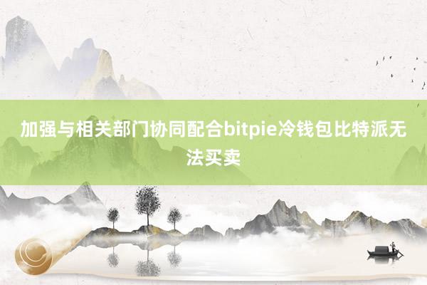 加强与相关部门协同配合bitpie冷钱包比特派无法买卖