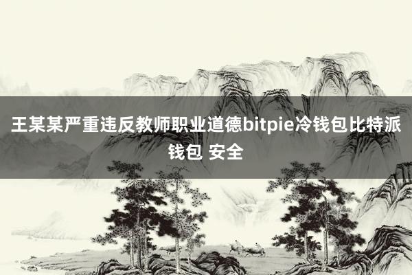 王某某严重违反教师职业道德bitpie冷钱包比特派钱包 安全