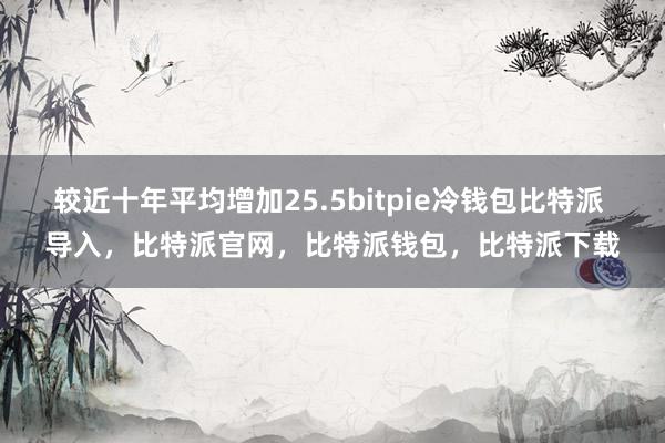 较近十年平均增加25.5bitpie冷钱包比特派 导入，比特派官网，比特派钱包，比特派下载