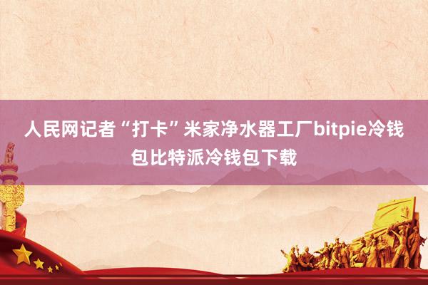 人民网记者“打卡”米家净水器工厂bitpie冷钱包比特派冷钱包下载