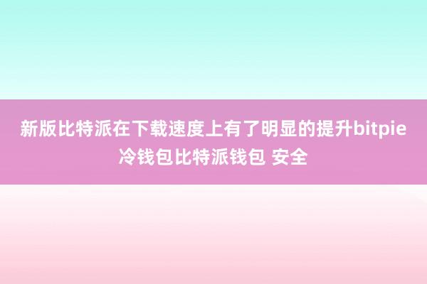 新版比特派在下载速度上有了明显的提升bitpie冷钱包比特派钱包 安全