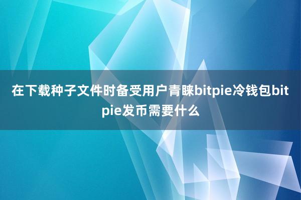 在下载种子文件时备受用户青睐bitpie冷钱包bitpie发币需要什么