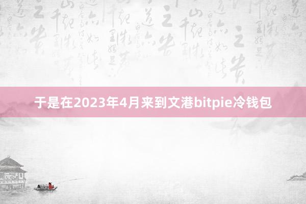 于是在2023年4月来到文港bitpie冷钱包