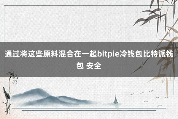 通过将这些原料混合在一起bitpie冷钱包比特派钱包 安全