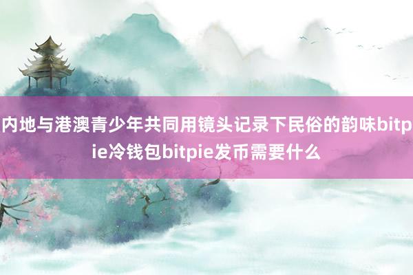 内地与港澳青少年共同用镜头记录下民俗的韵味bitpie冷钱包bitpie发币需要什么