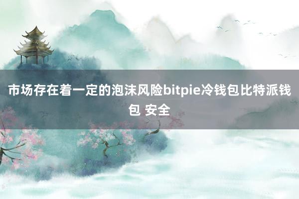 市场存在着一定的泡沫风险bitpie冷钱包比特派钱包 安全