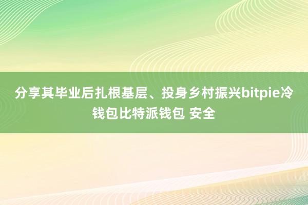 分享其毕业后扎根基层、投身乡村振兴bitpie冷钱包比特派钱包 安全