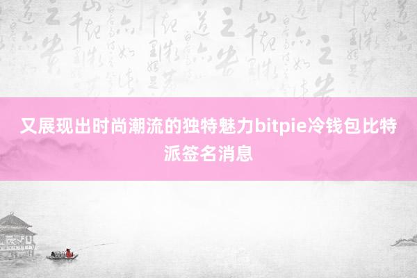 又展现出时尚潮流的独特魅力bitpie冷钱包比特派签名消息