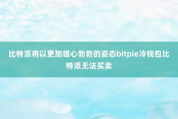 比特派将以更加雄心勃勃的姿态bitpie冷钱包比特派无法买卖