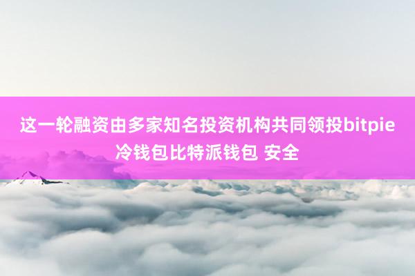 这一轮融资由多家知名投资机构共同领投bitpie冷钱包比特派钱包 安全