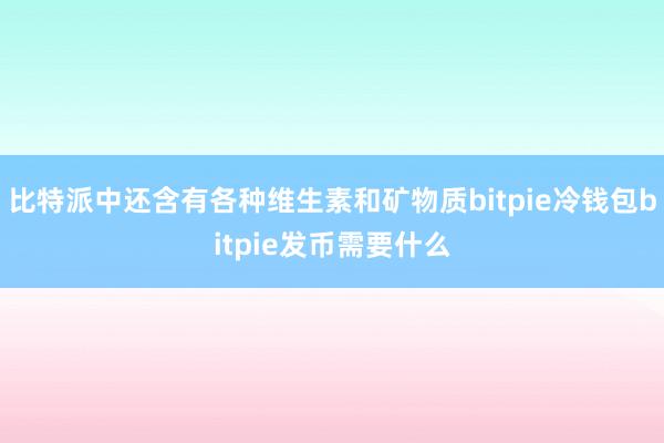 比特派中还含有各种维生素和矿物质bitpie冷钱包bitpie发币需要什么