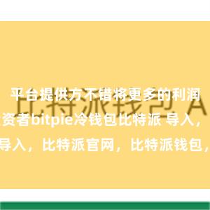 平台提供方不错将更多的利润回馈给投资者bitpie冷钱包比特派 导入，比特派官网，比特派钱包，比特派下载